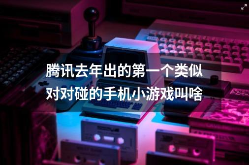 腾讯去年出的第一个类似对对碰的手机小游戏叫啥-第1张-游戏信息-龙启网