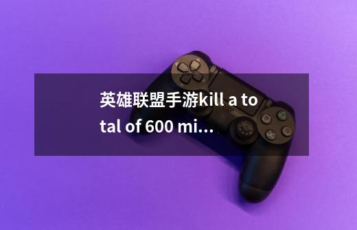 英雄联盟手游kill a total of 600 minions with your team任务翻译-第1张-游戏信息-龙启网