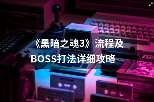 《黑暗之魂3》流程及BOSS打法详细攻略-第1张-游戏信息-龙启网