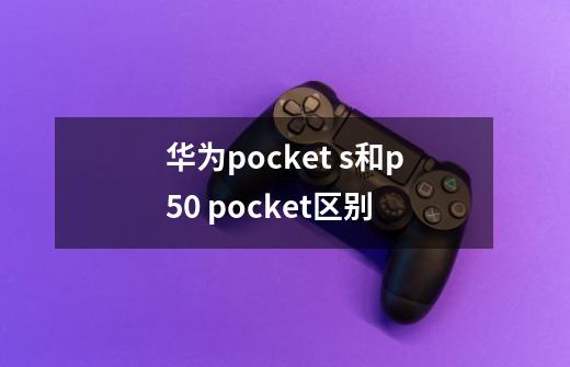 华为pocket s和p50 pocket区别-第1张-游戏信息-龙启网