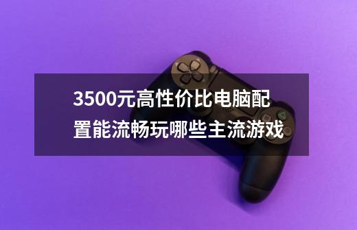 3500元高性价比电脑配置能流畅玩哪些主流游戏-第1张-游戏信息-龙启网