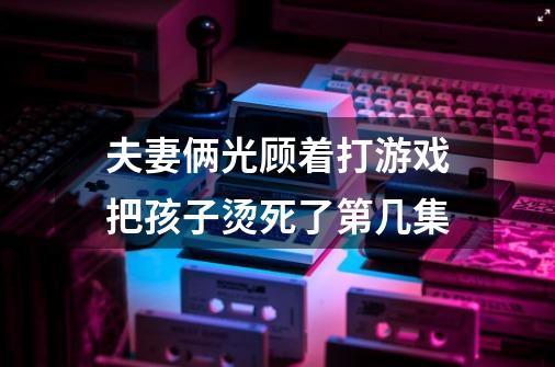 夫妻俩光顾着打游戏把孩子烫死了第几集-第1张-游戏信息-龙启网