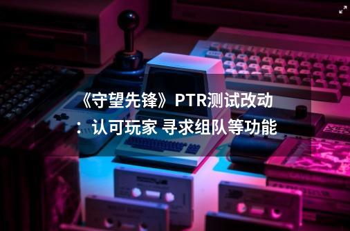 《守望先锋》PTR测试改动：认可玩家 寻求组队等功能-第1张-游戏信息-龙启网