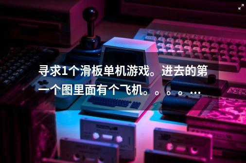 寻求1个滑板单机游戏。进去的第一个图里面有个飞机。。。。。。-第1张-游戏信息-龙启网