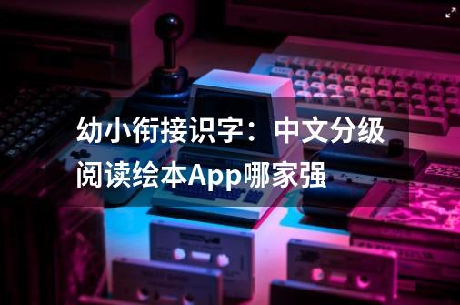 幼小衔接识字：中文分级阅读绘本App哪家强-第1张-游戏信息-龙启网