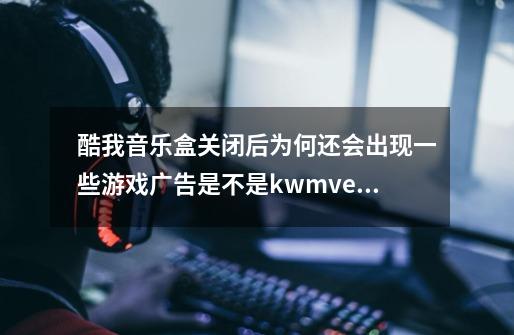 酷我音乐盒关闭后为何还会出现一些游戏广告是不是kwmv.exe的关系/-第1张-游戏信息-龙启网