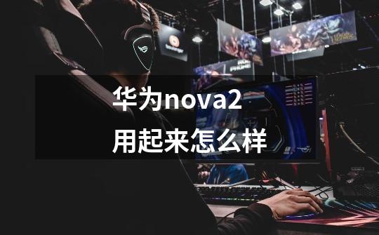 华为nova2用起来怎么样-第1张-游戏信息-龙启网