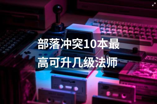 部落冲突10本最高可升几级法师-第1张-游戏信息-龙启网