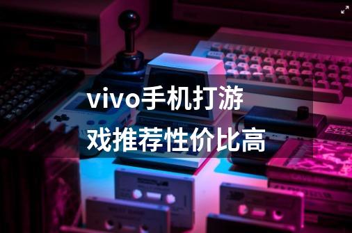 vivo手机打游戏推荐性价比高-第1张-游戏信息-龙启网