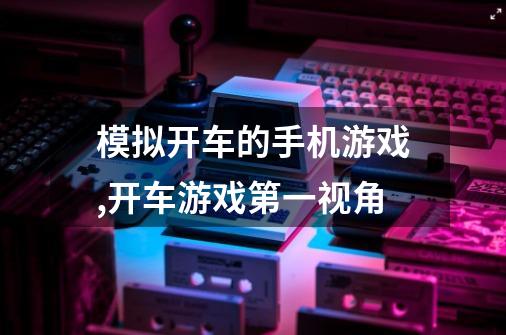 模拟开车的手机游戏,开车游戏第一视角-第1张-游戏信息-龙启网