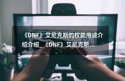 《DNF》艾尼克斯的权能用途介绍介绍_《DNF》艾尼克斯的权能用途介绍是什么-第1张-游戏信息-龙启网