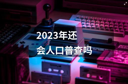 2023年还会人口普查吗-第1张-游戏信息-龙启网