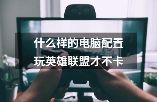 什么样的电脑配置玩英雄联盟才不卡-第1张-游戏信息-龙启网