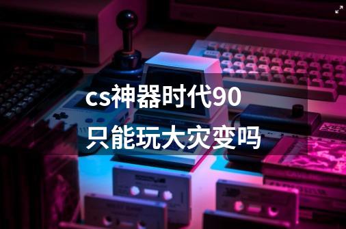 cs神器时代9.0只能玩大灾变吗-第1张-游戏信息-龙启网