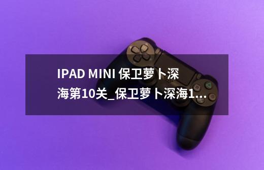 IPAD MINI 保卫萝卜深海第10关_保卫萝卜深海10怎么过关-第1张-游戏信息-龙启网