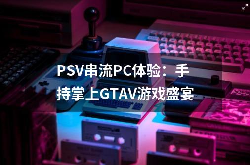 PSV串流PC体验：手持掌上GTAV游戏盛宴-第1张-游戏信息-龙启网