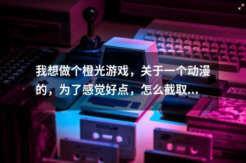 我想做个橙光游戏，关于一个动漫的，为了感觉好点，怎么截取其中的某些动画片段和配音-第1张-游戏信息-龙启网