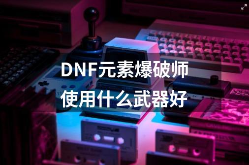 DNF元素爆破师使用什么武器好-第1张-游戏信息-龙启网