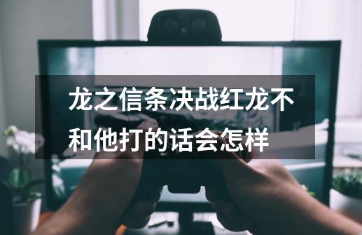 龙之信条决战红龙不和他打的话会怎样-第1张-游戏信息-龙启网