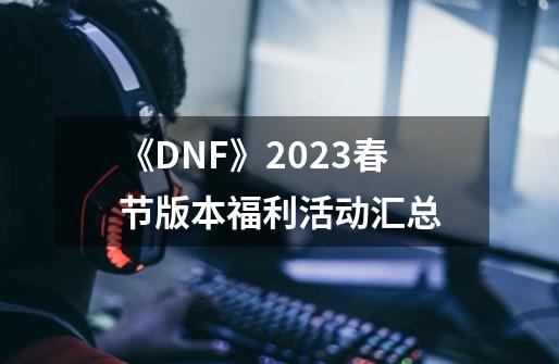 《DNF》2023春节版本福利活动汇总-第1张-游戏信息-龙启网