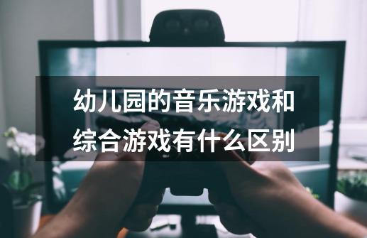 幼儿园的音乐游戏和综合游戏有什么区别-第1张-游戏信息-龙启网