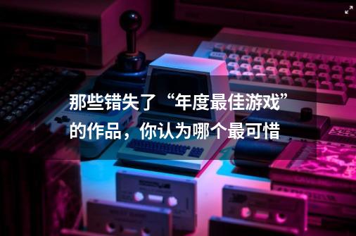 那些错失了“年度最佳游戏”的作品，你认为哪个最可惜-第1张-游戏信息-龙启网