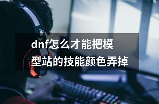 dnf怎么才能把模型站的技能颜色弄掉-第1张-游戏信息-龙启网