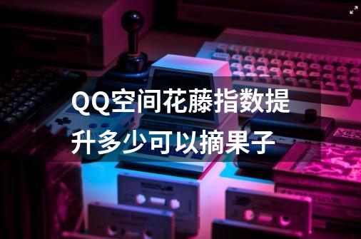 QQ空间花藤指数提升多少可以摘果子-第1张-游戏信息-龙启网