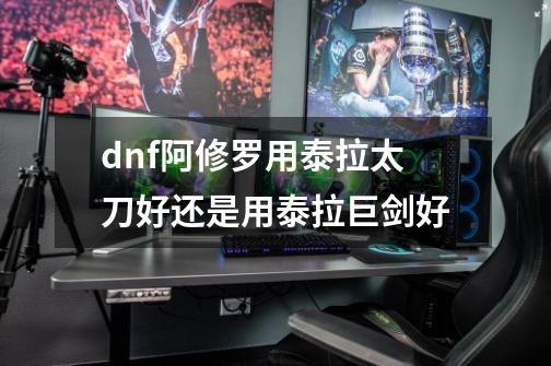 dnf阿修罗用泰拉太刀好还是用泰拉巨剑好-第1张-游戏信息-龙启网