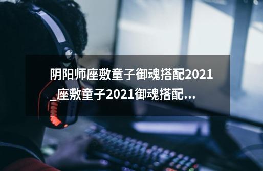 阴阳师座敷童子御魂搭配2021_座敷童子2021御魂搭配推荐-第1张-游戏信息-龙启网