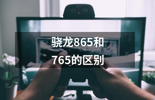 骁龙865和765的区别-第1张-游戏信息-龙启网