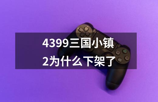 4399三国小镇2为什么下架了-第1张-游戏信息-龙启网