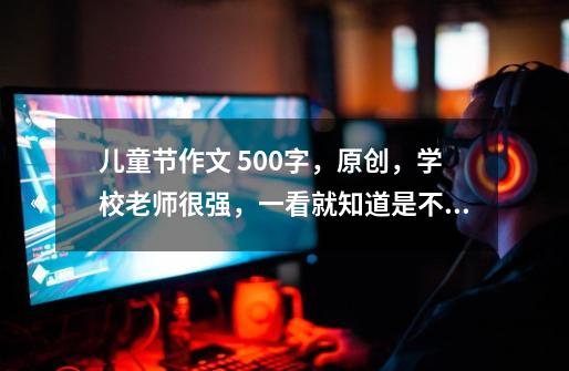 儿童节作文 500字，原创，学校老师很强，一看就知道是不是原创的，呜呜呜，谢谢了-第1张-游戏信息-龙启网