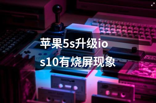 苹果5s升级ios10有烧屏现象-第1张-游戏信息-龙启网