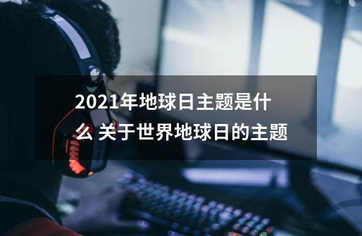 2021年地球日主题是什么 关于世界地球日的主题-第1张-游戏信息-龙启网