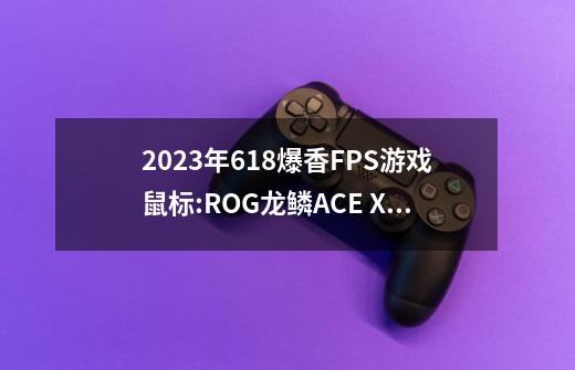 2023年618爆香FPS游戏鼠标:ROG龙鳞ACE X AimLab游戏鼠标实测-第1张-游戏信息-龙启网