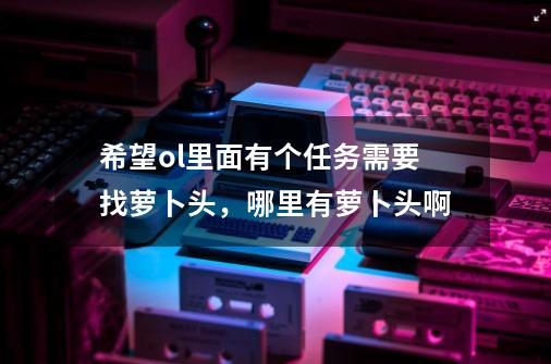 希望ol里面有个任务需要找萝卜头，哪里有萝卜头啊-第1张-游戏信息-龙启网