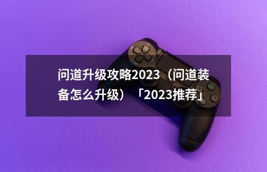 问道升级攻略2023（问道装备怎么升级）「2023推荐」-第1张-游戏信息-龙启网