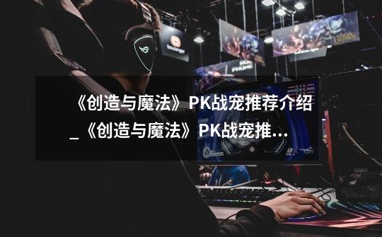 《创造与魔法》PK战宠推荐介绍_《创造与魔法》PK战宠推荐是什么-第1张-游戏信息-龙启网