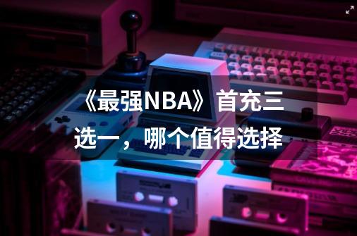 《最强NBA》首充三选一，哪个值得选择-第1张-游戏信息-龙启网