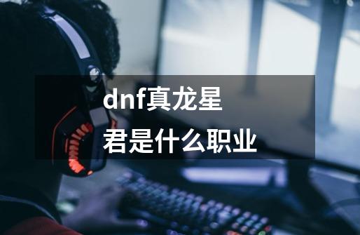 dnf真龙星君是什么职业-第1张-游戏信息-龙启网