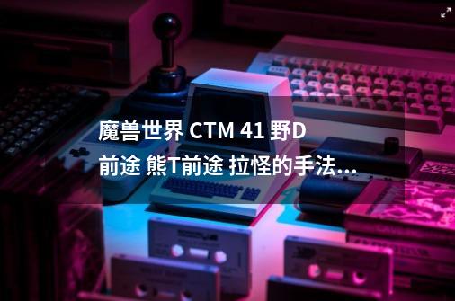 魔兽世界 CTM 4.1 野D 前途 熊T前途 拉怪的手法=、= 猫输出的手法-第1张-游戏信息-龙启网