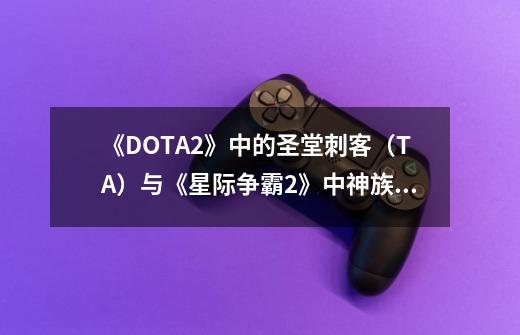 《DOTA2》中的圣堂刺客（TA）与《星际争霸2》中神族的圣堂武士存在着怎样的关联-第1张-游戏信息-龙启网