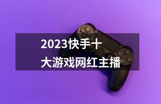 2023快手十大游戏网红主播-第1张-游戏信息-龙启网