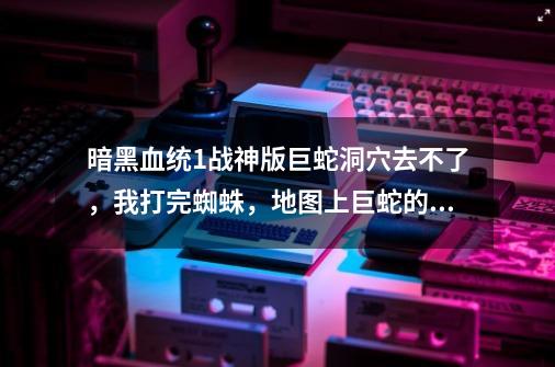 暗黑血统1战神版巨蛇洞穴去不了，我打完蜘蛛，地图上巨蛇的点还是显示没探索，任务的黄点又不是去那里的-第1张-游戏信息-龙启网