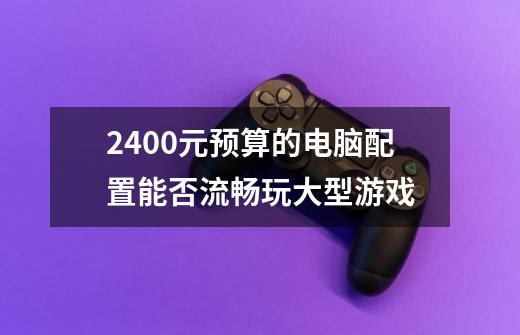 2400元预算的电脑配置能否流畅玩大型游戏-第1张-游戏信息-龙启网