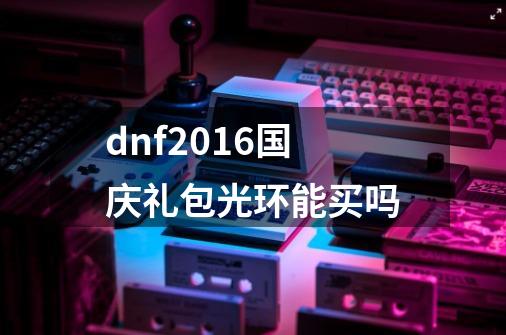 dnf2016国庆礼包光环能买吗-第1张-游戏信息-龙启网