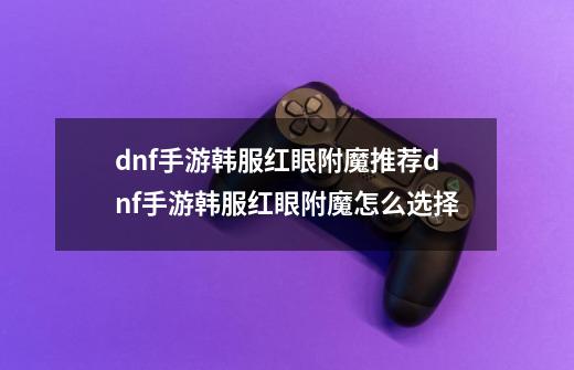 dnf手游韩服红眼附魔推荐dnf手游韩服红眼附魔怎么选择-第1张-游戏信息-龙启网