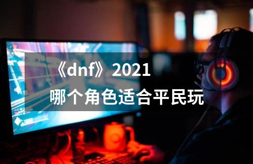 《dnf》2021哪个角色适合平民玩-第1张-游戏信息-龙启网