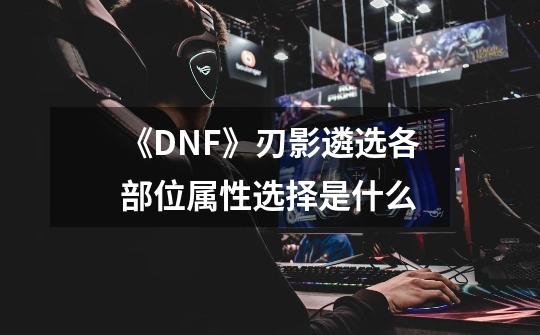 《DNF》刃影遴选各部位属性选择是什么-第1张-游戏信息-龙启网